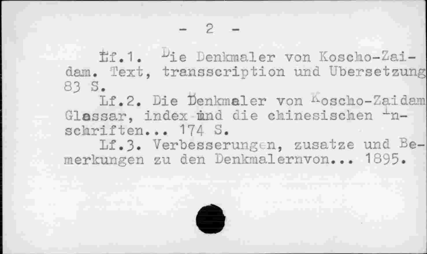 ﻿2
Èf.1. -^ie Denkmäler von Koscho-Zai-dam. Text, transscription und Übersetzung 83 S.
Lf.2. Die Denkmäler von rioscho-Zaidam Glassar, index ûnd die chinesischen Anschriften... 174 S.
Lf.3» Verbesserung-;n, zusatze und Bemerkungen zu den Denkmalernvon... 1895.